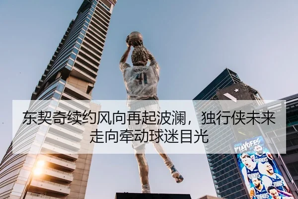 东契奇续约风向再起波澜，独行侠未来走向牵动球迷目光